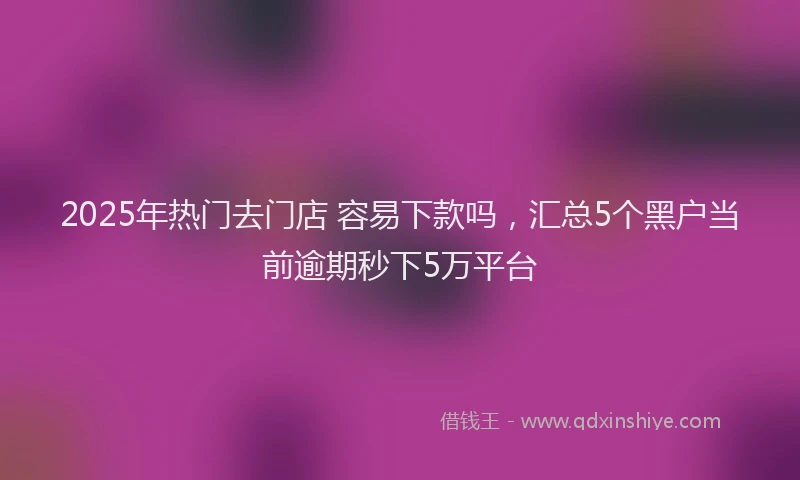 2025年热门去门店 容易下款吗，汇总5个黑户当前逾期秒下5万平台