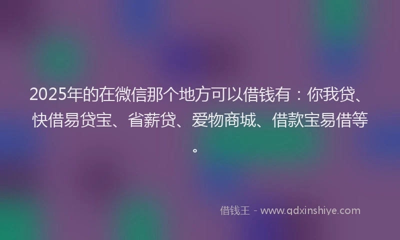 2025年的在微信那个地方可以借钱有：你我贷、快借易贷宝、省薪贷、爱物商城、借款宝易借等。