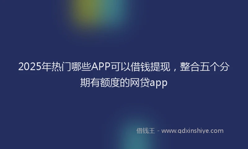 2025年热门哪些APP可以借钱提现，整合五个分期有额度的网贷app