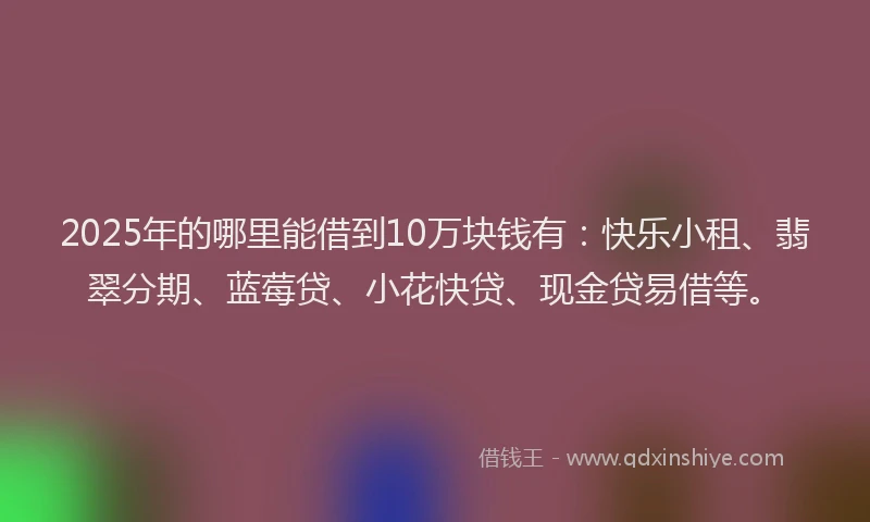 2025年的哪里能借到10万块钱有：快乐小租、翡翠分期、蓝莓贷、小花快贷、现金贷易借等。