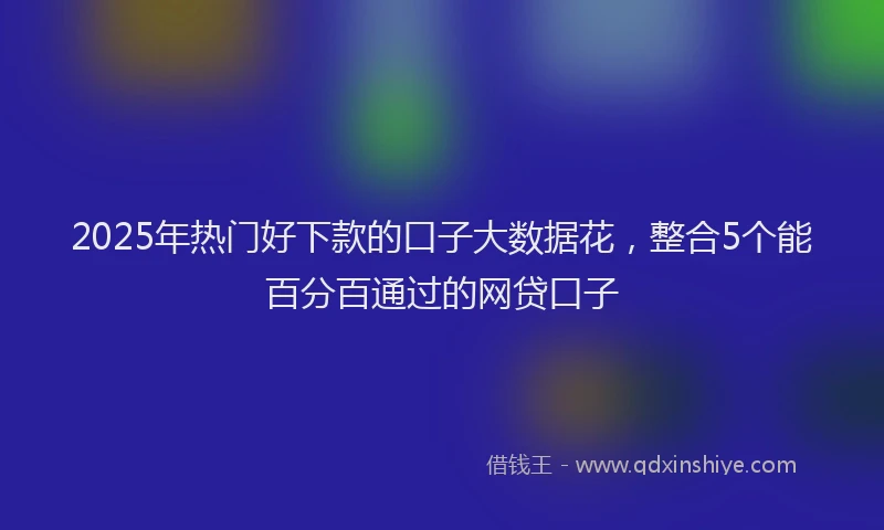 2025年热门好下款的口子大数据花，整合5个能百分百通过的网贷口子