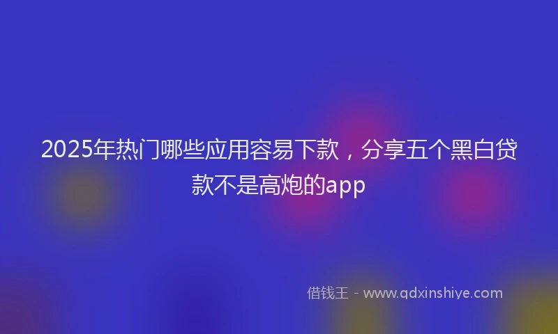 2025年热门哪些应用容易下款，分享五个黑白贷款不是高炮的app