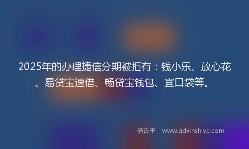 2025年的办理捷信分期被拒有：钱小乐、放心花、易贷宝速借、畅贷宝钱包、宜口袋等。