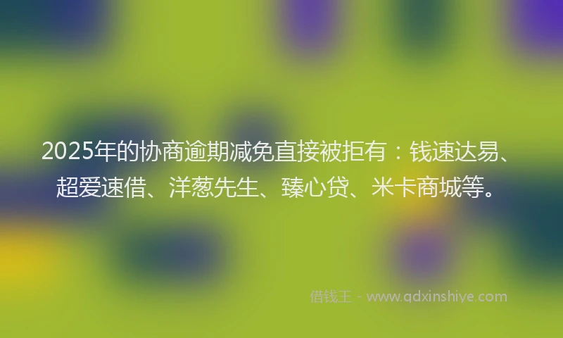 2025年的协商逾期减免直接被拒有：钱速达易、超爱速借、洋葱先生、臻心贷、米卡商城等。