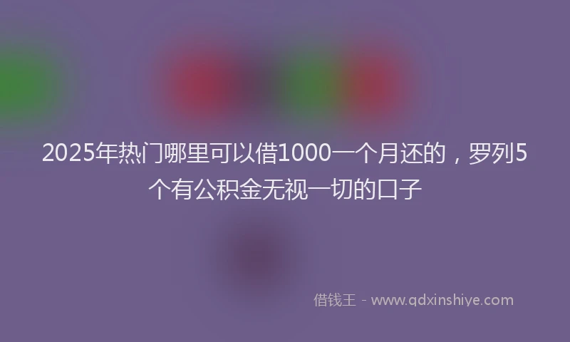 2025年热门哪里可以借1000一个月还的，罗列5个有公积金无视一切的口子