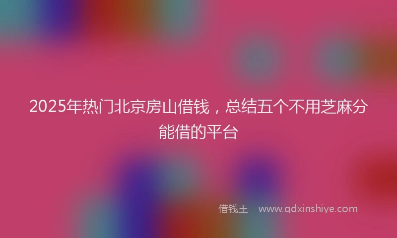 2025年热门北京房山借钱，总结五个不用芝麻分能借的平台
