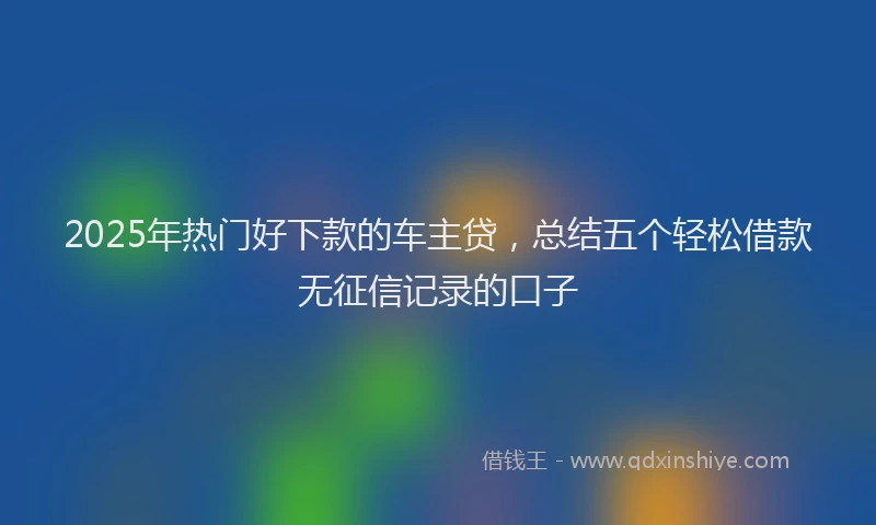 2025年热门好下款的车主贷，总结五个轻松借款无征信记录的口子