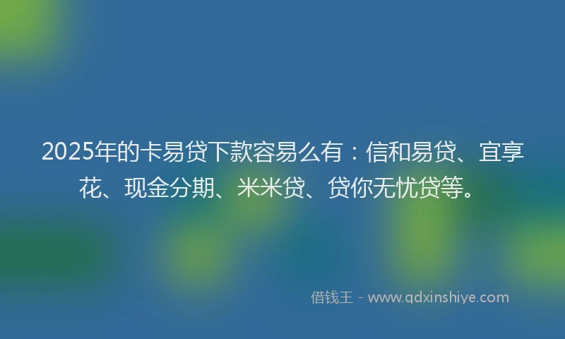 2025年的卡易贷下款容易么有：信和易贷、宜享花、现金分期、米米贷、贷你无忧贷等。