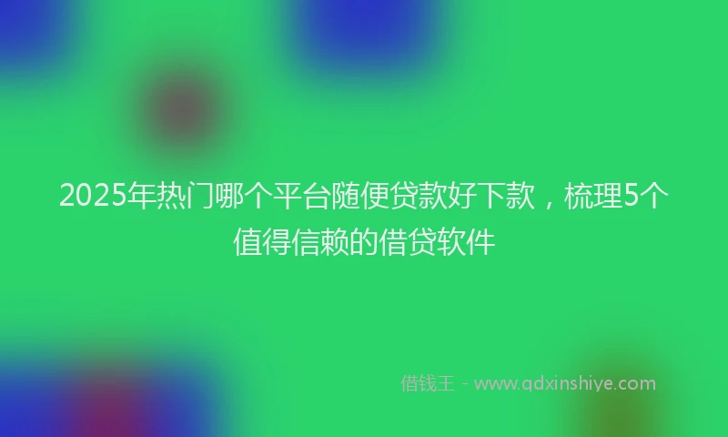 2025年热门哪个平台随便贷款好下款，梳理5个值得信赖的借贷软件