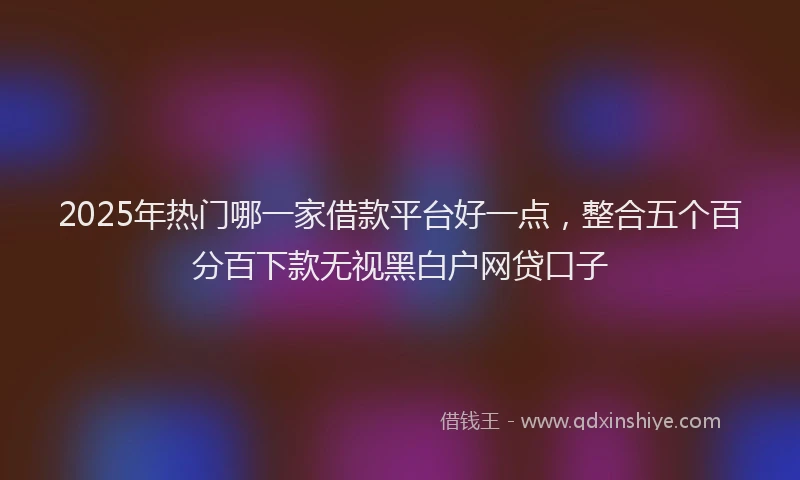 2025年热门哪一家借款平台好一点，整合五个百分百下款无视黑白户网贷口子