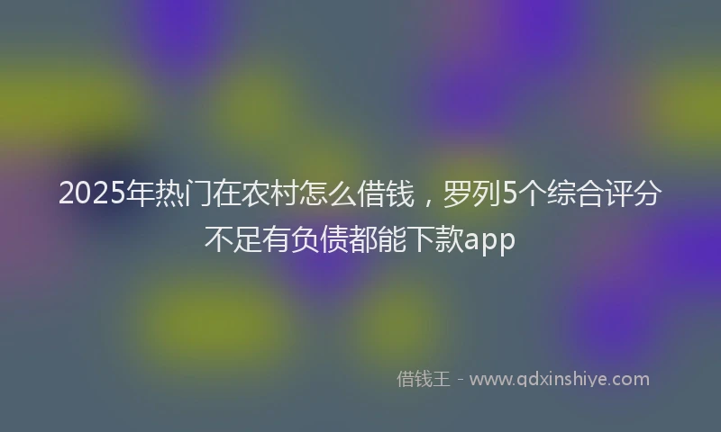 2025年热门在农村怎么借钱，罗列5个综合评分不足有负债都能下款app