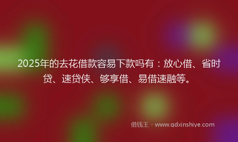 2025年的去花借款容易下款吗有：放心借、省时贷、速贷侠、够享借、易借速融等。