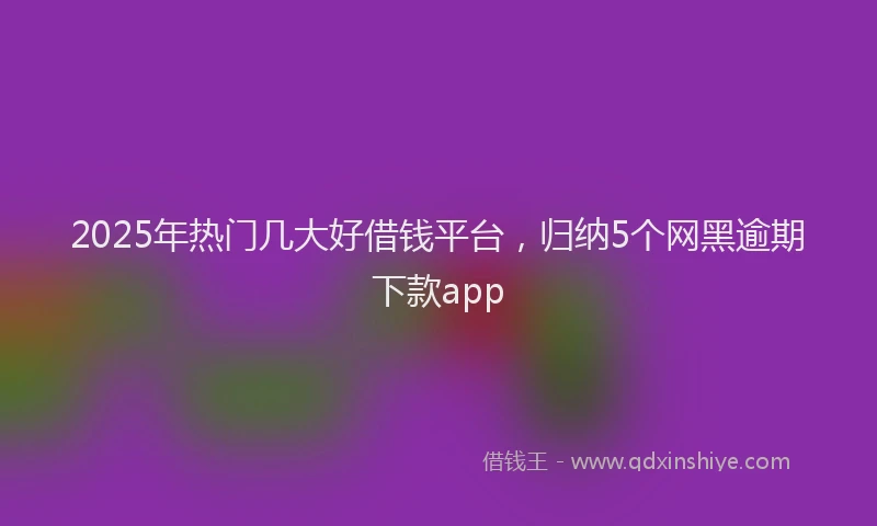 2025年热门几大好借钱平台，归纳5个网黑逾期下款app