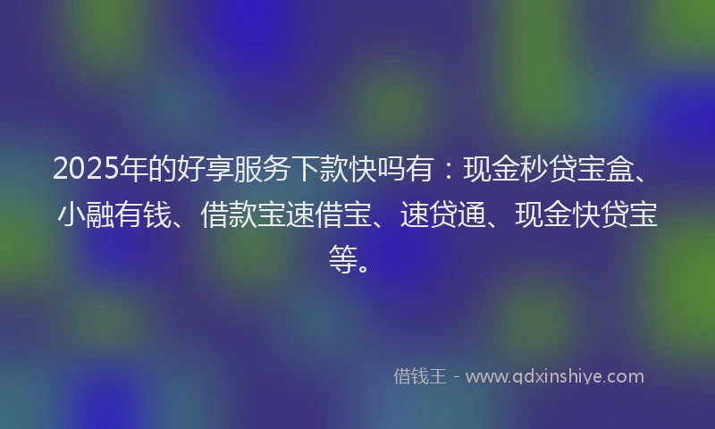 2025年的好享服务下款快吗有：现金秒贷宝盒、小融有钱、借款宝速借宝、速贷通、现金快贷宝等。