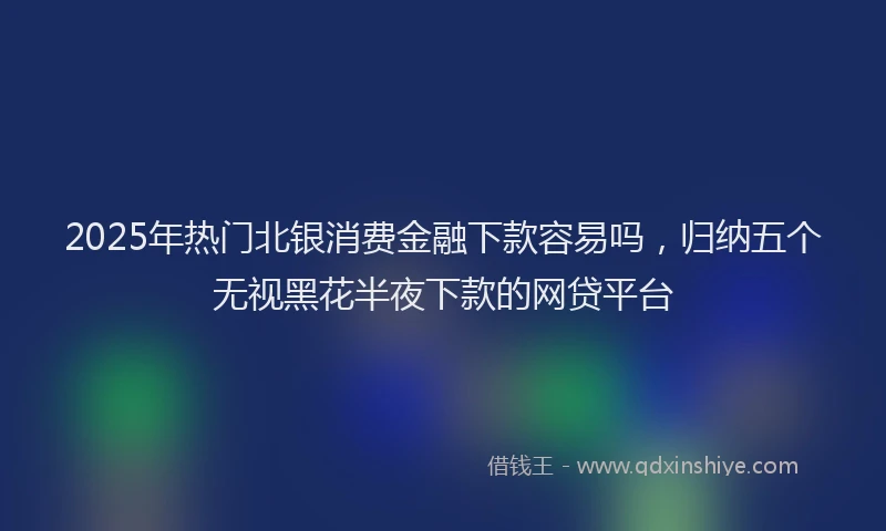 2025年热门北银消费金融下款容易吗，归纳五个无视黑花半夜下款的网贷平台