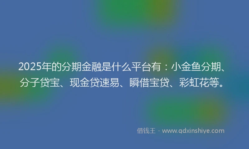 2025年的分期金融是什么平台有：小金鱼分期、分子贷宝、现金贷速易、瞬借宝贷、彩虹花等。