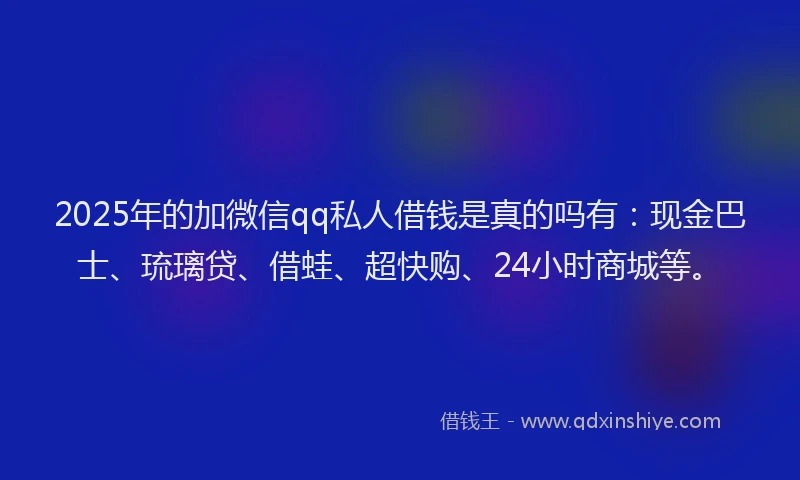 2025年的加微信qq私人借钱是真的吗有：现金巴士、琉璃贷、借蛙、超快购、24小时商城等。
