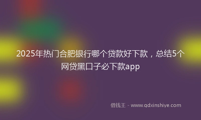 2025年热门合肥银行哪个贷款好下款，总结5个网贷黑口子必下款app