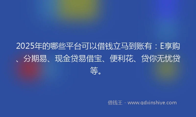 2025年的哪些平台可以借钱立马到账有：E享购、分期易、现金贷易借宝、便利花、贷你无忧贷等。