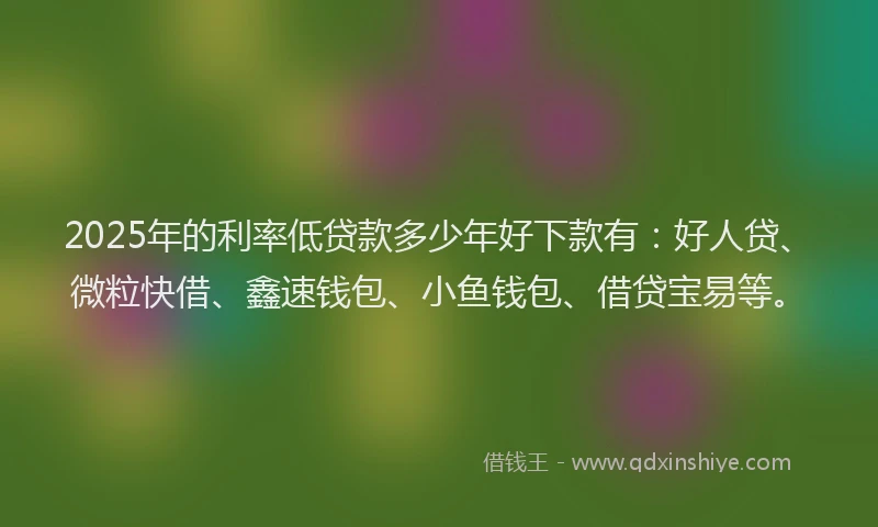 2025年的利率低贷款多少年好下款有：好人贷、微粒快借、鑫速钱包、小鱼钱包、借贷宝易等。