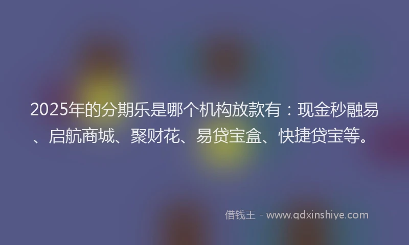 2025年的分期乐是哪个机构放款有：现金秒融易、启航商城、聚财花、易贷宝盒、快捷贷宝等。