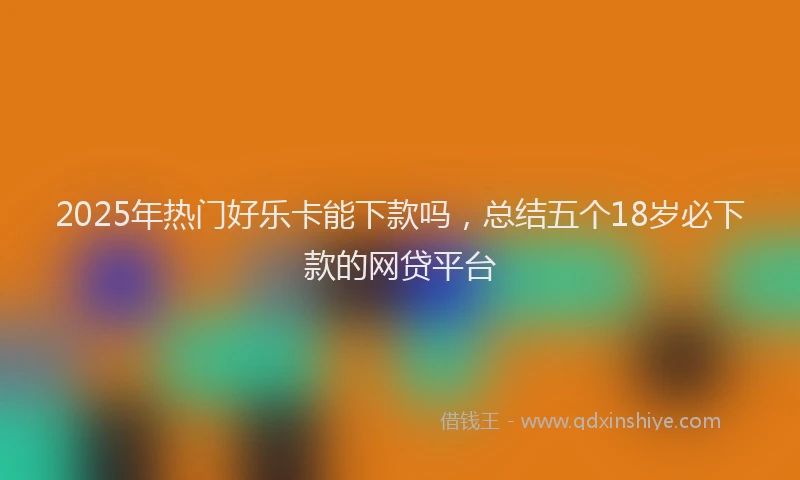 2025年热门好乐卡能下款吗，总结五个18岁必下款的网贷平台