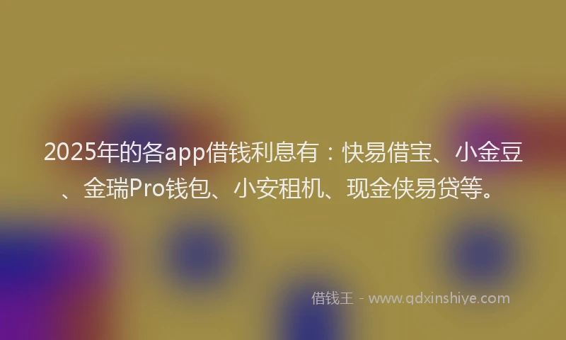 2025年的各app借钱利息有：快易借宝、小金豆、金瑞Pro钱包、小安租机、现金侠易贷等。