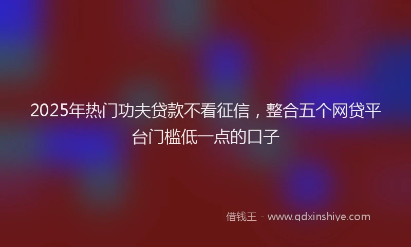 2025年热门功夫贷款不看征信，整合五个网贷平台门槛低一点的口子