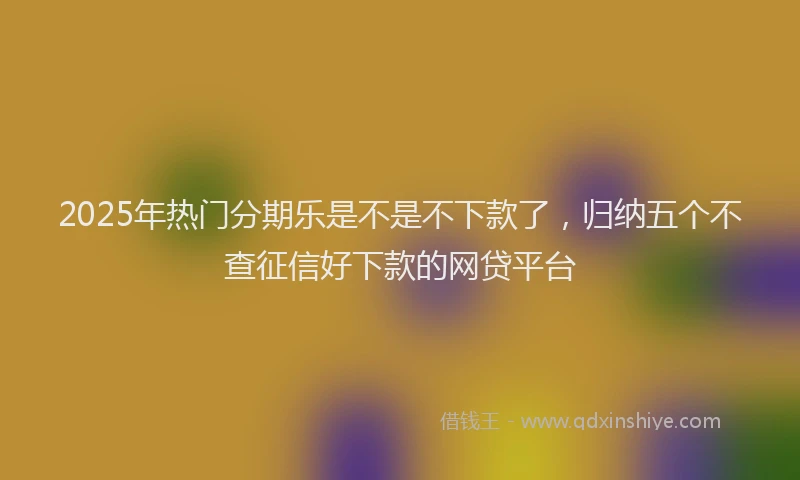 2025年热门分期乐是不是不下款了，归纳五个不查征信好下款的网贷平台