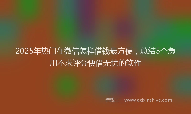 2025年热门在微信怎样借钱最方便，总结5个急用不求评分快借无忧的软件