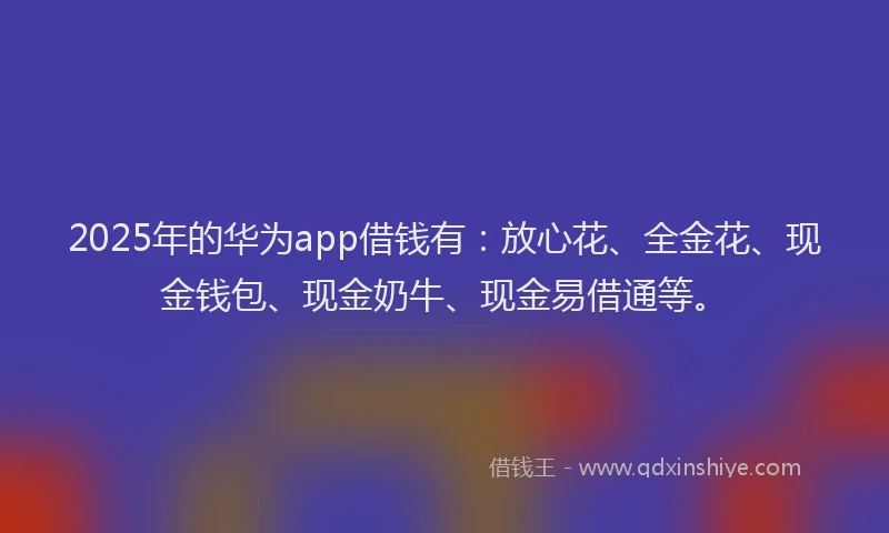 2025年的华为app借钱有：放心花、全金花、现金钱包、现金奶牛、现金易借通等。
