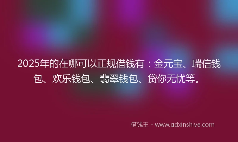 2025年的在哪可以正规借钱有：金元宝、瑞信钱包、欢乐钱包、翡翠钱包、贷你无忧等。