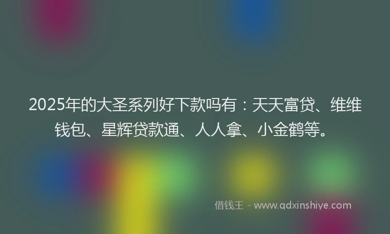 2025年的大圣系列好下款吗有：天天富贷、维维钱包、星辉贷款通、人人拿、小金鹤等。