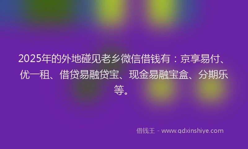 2025年的外地碰见老乡微信借钱有：京享易付、优一租、借贷易融贷宝、现金易融宝盒、分期乐等。