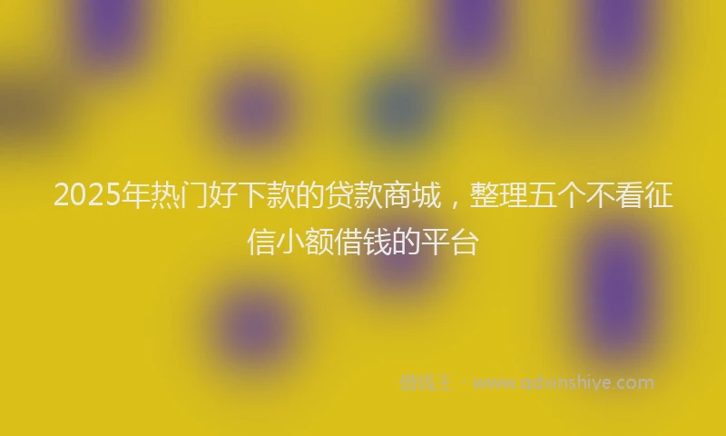 2025年热门好下款的贷款商城，整理五个不看征信小额借钱的平台