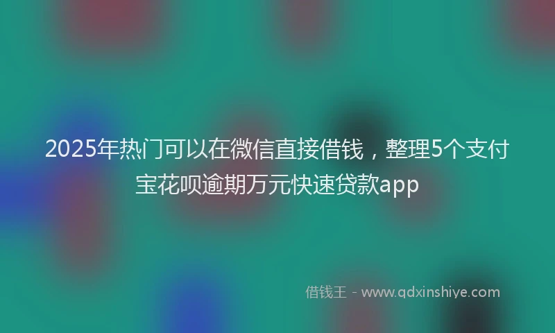 2025年热门可以在微信直接借钱，整理5个支付宝花呗逾期万元快速贷款app