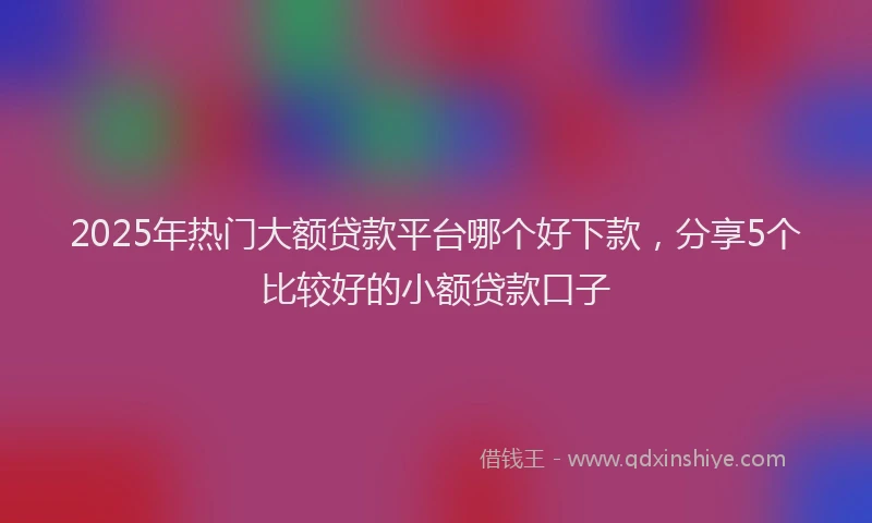 2025年热门大额贷款平台哪个好下款，分享5个比较好的小额贷款口子