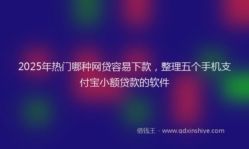 2025年热门哪种网贷容易下款，整理五个手机支付宝小额贷款的软件