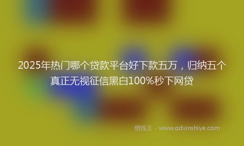 2025年热门哪个贷款平台好下款五万，归纳五个真正无视征信黑白100%秒下网贷