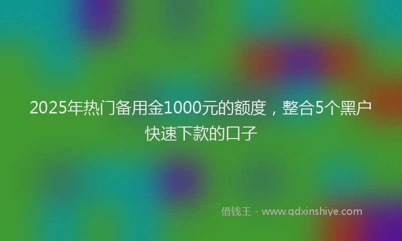 2025年热门备用金1000元的额度，整合5个黑户快速下款的口子