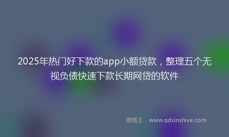 2025年热门好下款的app小额贷款，整理五个无视负债快速下款长期网贷的软件
