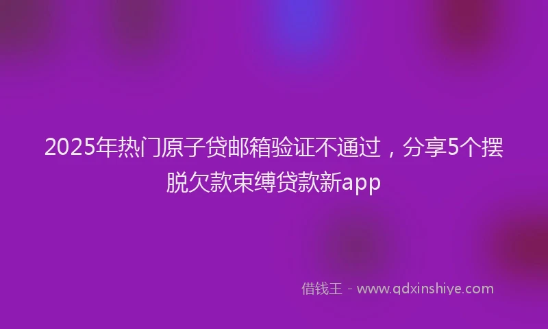 2025年热门原子贷邮箱验证不通过，分享5个摆脱欠款束缚贷款新app