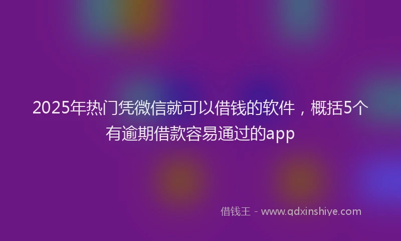 2025年热门凭微信就可以借钱的软件，概括5个有逾期借款容易通过的app