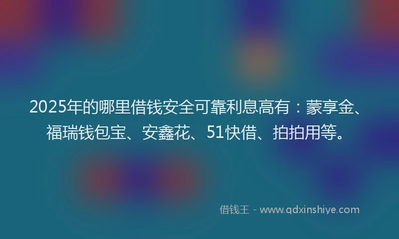 2025年的哪里借钱安全可靠利息高有：蒙享金、福瑞钱包宝、安鑫花、51快借、拍拍用等。
