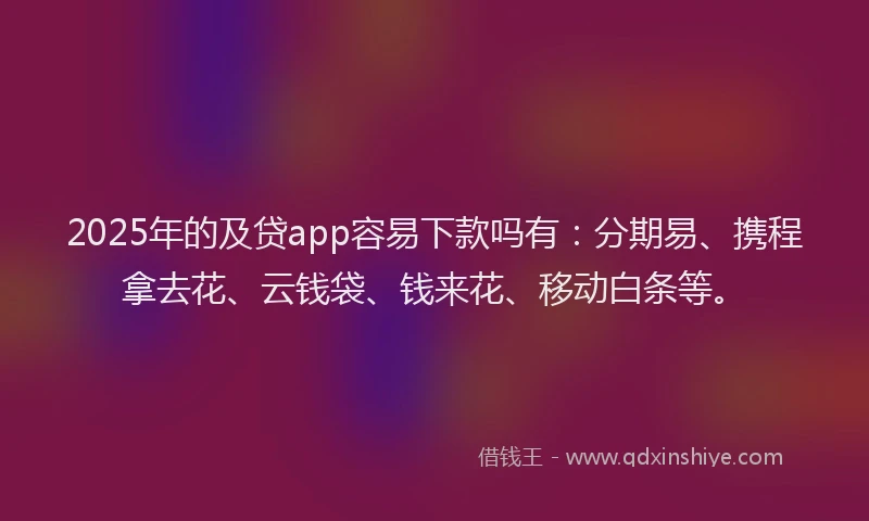 2025年的及贷app容易下款吗有：分期易、携程拿去花、云钱袋、钱来花、移动白条等。