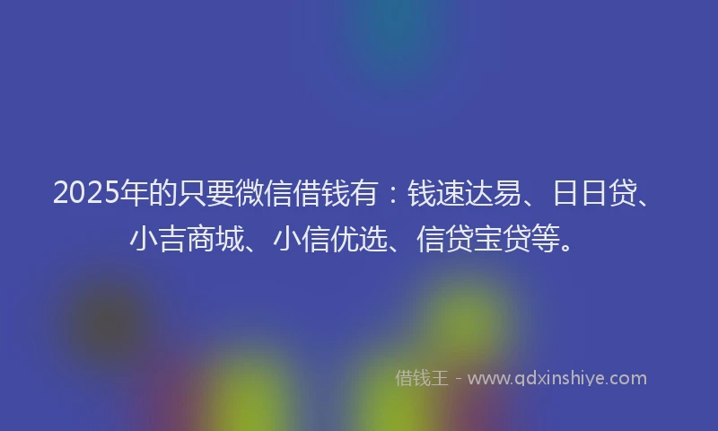 2025年的只要微信借钱有：钱速达易、日日贷、小吉商城、小信优选、信贷宝贷等。
