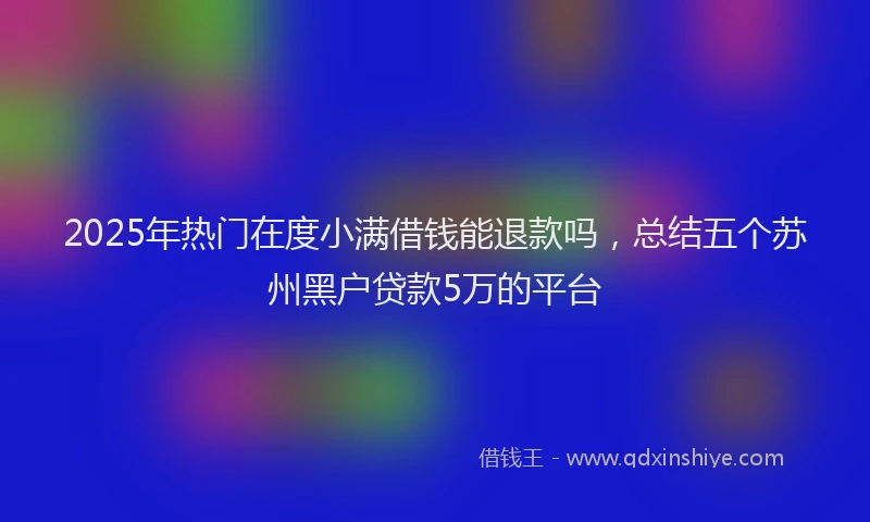 2025年热门在度小满借钱能退款吗，总结五个苏州黑户贷款5万的平台