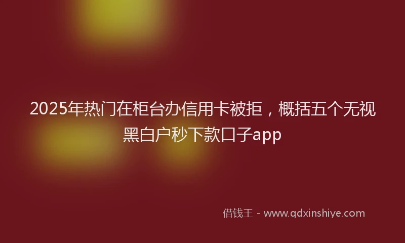 2025年热门在柜台办信用卡被拒，概括五个无视黑白户秒下款口子app