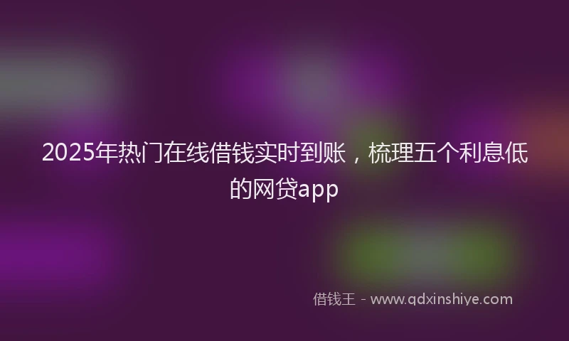2025年热门在线借钱实时到账，梳理五个利息低的网贷app