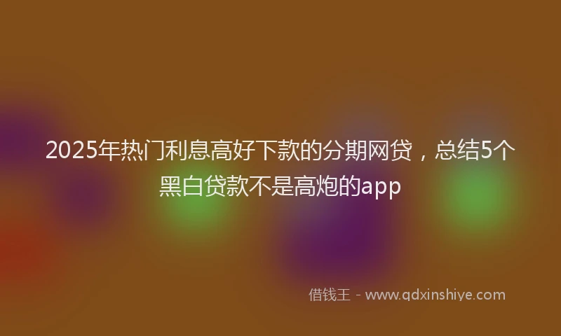 2025年热门利息高好下款的分期网贷，总结5个黑白贷款不是高炮的app